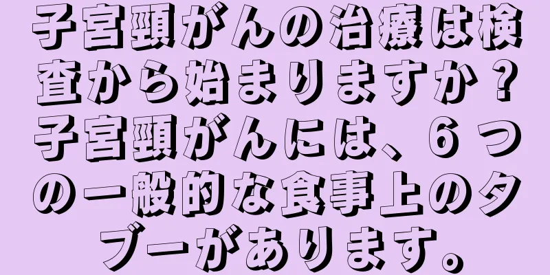 子宮頸がんの治療は検査から始まりますか？子宮頸がんには、6 つの一般的な食事上のタブーがあります。