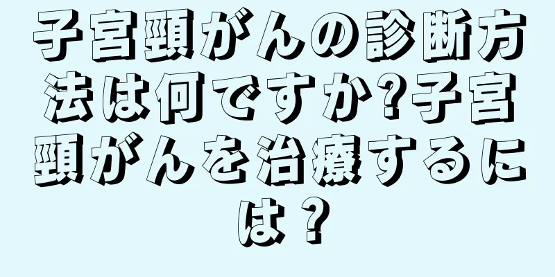 子宮頸がんの診断方法は何ですか?子宮頸がんを治療するには？