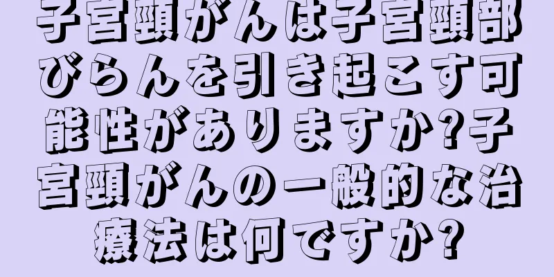 子宮頸がんは子宮頸部びらんを引き起こす可能性がありますか?子宮頸がんの一般的な治療法は何ですか?