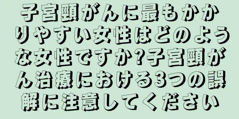 子宮頸がんに最もかかりやすい女性はどのような女性ですか?子宮頸がん治療における3つの誤解に注意してください