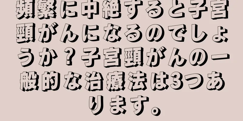 頻繁に中絶すると子宮頸がんになるのでしょうか？子宮頸がんの一般的な治療法は3つあります。