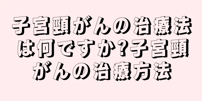 子宮頸がんの治療法は何ですか?子宮頸がんの治療方法