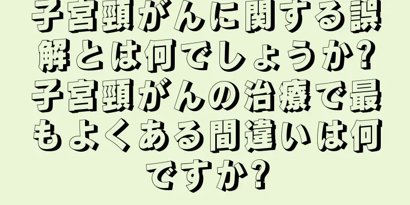 子宮頸がんに関する誤解とは何でしょうか?子宮頸がんの治療で最もよくある間違いは何ですか?