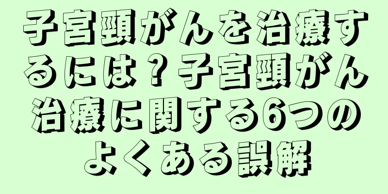 子宮頸がんを治療するには？子宮頸がん治療に関する6つのよくある誤解
