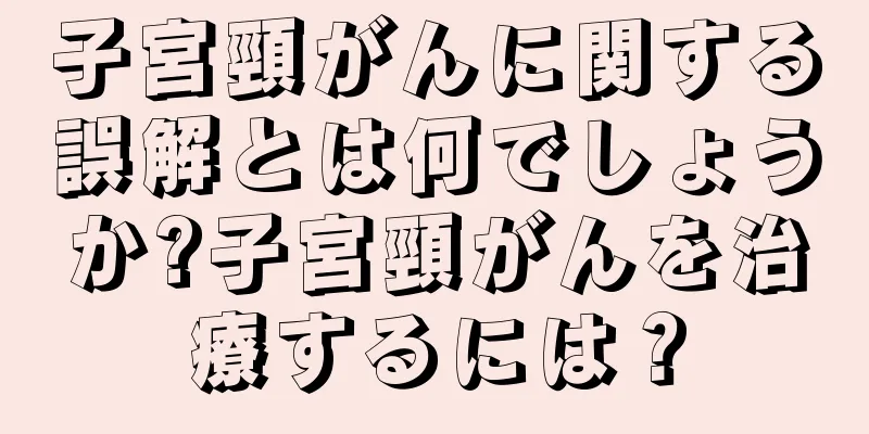 子宮頸がんに関する誤解とは何でしょうか?子宮頸がんを治療するには？