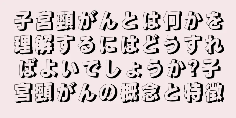 子宮頸がんとは何かを理解するにはどうすればよいでしょうか?子宮頸がんの概念と特徴
