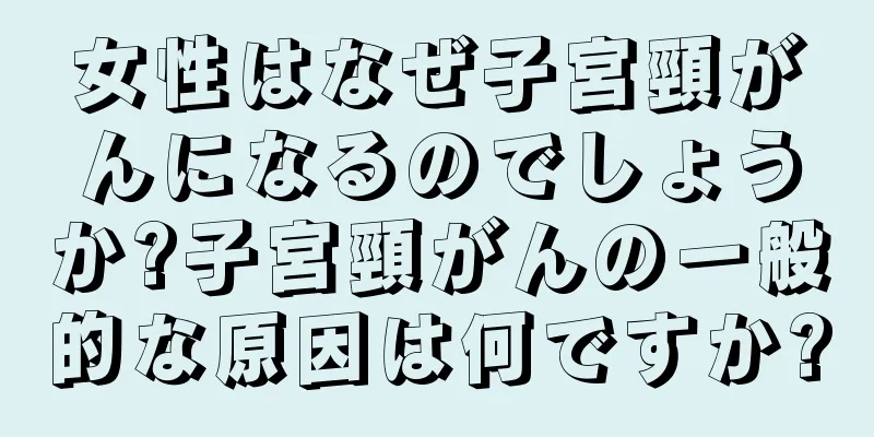 女性はなぜ子宮頸がんになるのでしょうか?子宮頸がんの一般的な原因は何ですか?