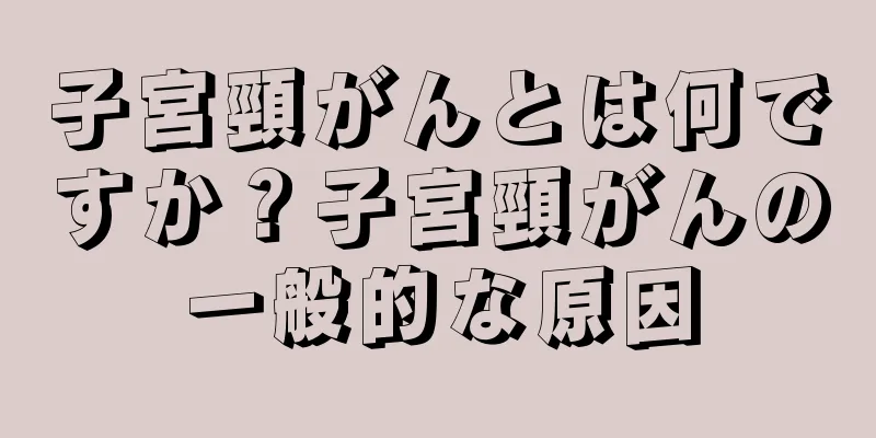 子宮頸がんとは何ですか？子宮頸がんの一般的な原因