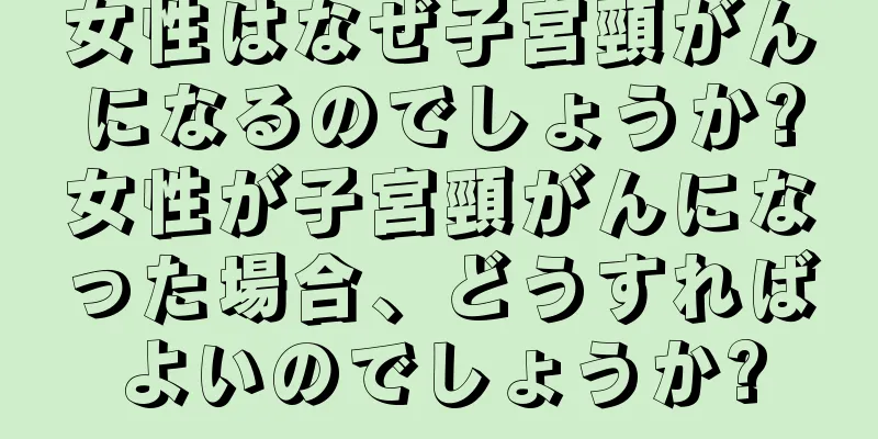 女性はなぜ子宮頸がんになるのでしょうか?女性が子宮頸がんになった場合、どうすればよいのでしょうか?