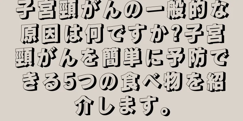 子宮頸がんの一般的な原因は何ですか?子宮頸がんを簡単に予防できる5つの食べ物を紹介します。