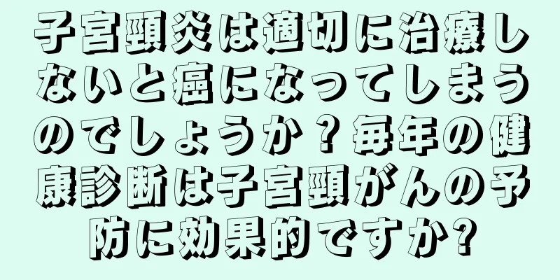 子宮頸炎は適切に治療しないと癌になってしまうのでしょうか？毎年の健康診断は子宮頸がんの予防に効果的ですか?