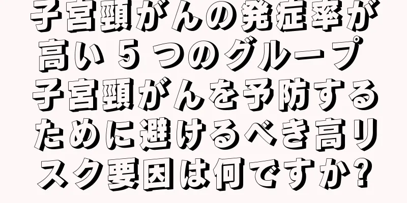 子宮頸がんの発症率が高い 5 つのグループ 子宮頸がんを予防するために避けるべき高リスク要因は何ですか?