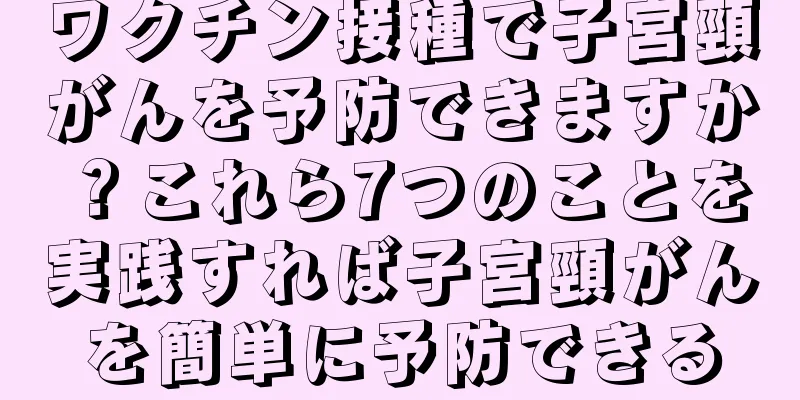 ワクチン接種で子宮頸がんを予防できますか？これら7つのことを実践すれば子宮頸がんを簡単に予防できる