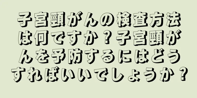子宮頸がんの検査方法は何ですか？子宮頸がんを予防するにはどうすればいいでしょうか？