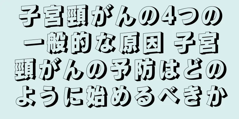 子宮頸がんの4つの一般的な原因 子宮頸がんの予防はどのように始めるべきか