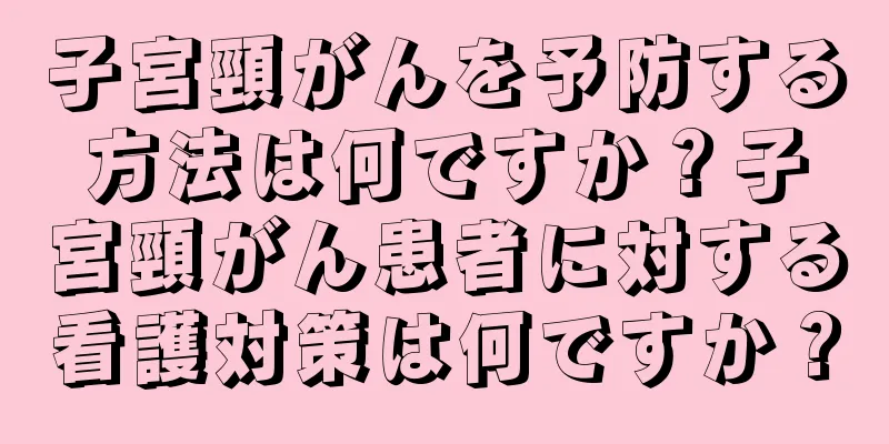 子宮頸がんを予防する方法は何ですか？子宮頸がん患者に対する看護対策は何ですか？