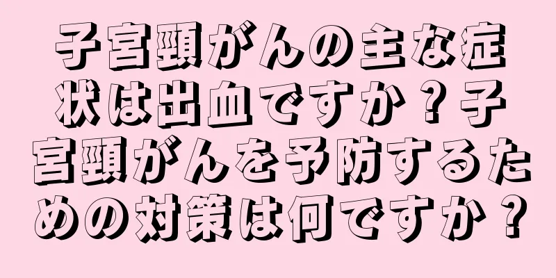 子宮頸がんの主な症状は出血ですか？子宮頸がんを予防するための対策は何ですか？
