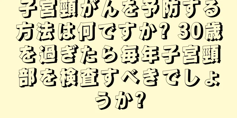 子宮頸がんを予防する方法は何ですか? 30歳を過ぎたら毎年子宮頸部を検査すべきでしょうか?