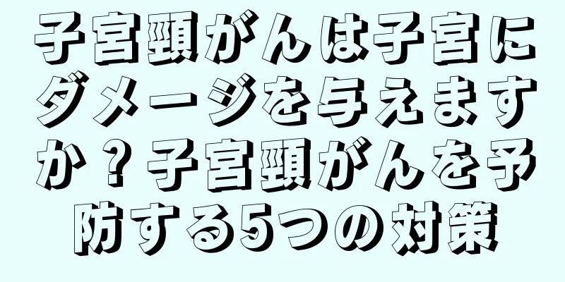 子宮頸がんは子宮にダメージを与えますか？子宮頸がんを予防する5つの対策