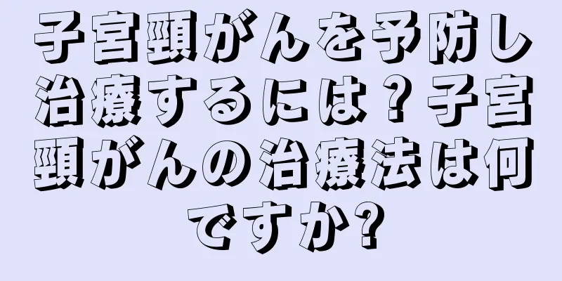 子宮頸がんを予防し治療するには？子宮頸がんの治療法は何ですか?