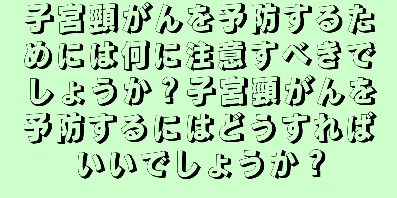 子宮頸がんを予防するためには何に注意すべきでしょうか？子宮頸がんを予防するにはどうすればいいでしょうか？