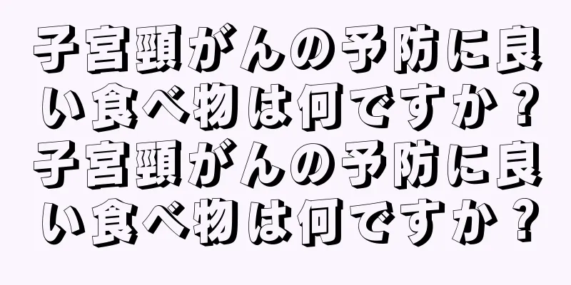 子宮頸がんの予防に良い食べ物は何ですか？子宮頸がんの予防に良い食べ物は何ですか？