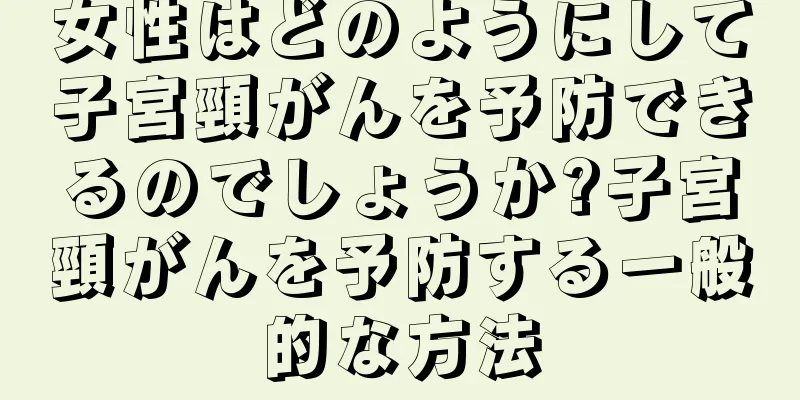 女性はどのようにして子宮頸がんを予防できるのでしょうか?子宮頸がんを予防する一般的な方法