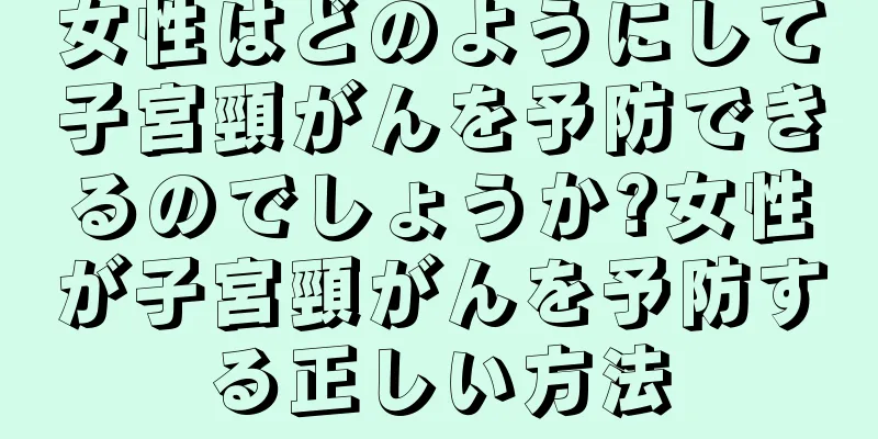 女性はどのようにして子宮頸がんを予防できるのでしょうか?女性が子宮頸がんを予防する正しい方法