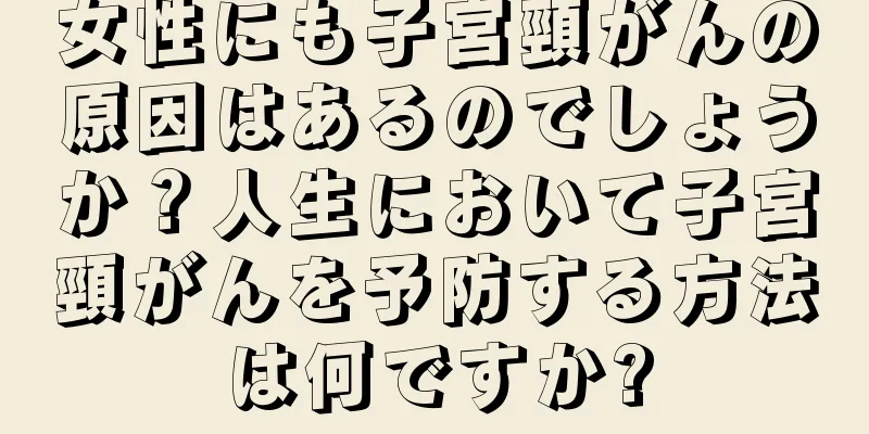 女性にも子宮頸がんの原因はあるのでしょうか？人生において子宮頸がんを予防する方法は何ですか?