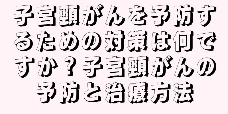 子宮頸がんを予防するための対策は何ですか？子宮頸がんの予防と治療方法