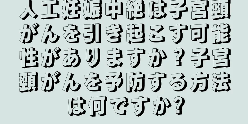 人工妊娠中絶は子宮頸がんを引き起こす可能性がありますか？子宮頸がんを予防する方法は何ですか?