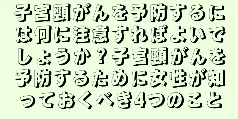 子宮頸がんを予防するには何に注意すればよいでしょうか？子宮頸がんを予防するために女性が知っておくべき4つのこと