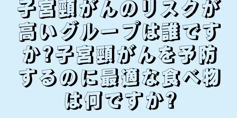 子宮頸がんのリスクが高いグループは誰ですか?子宮頸がんを予防するのに最適な食べ物は何ですか?