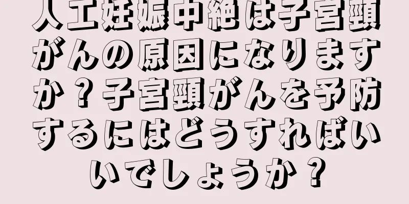 人工妊娠中絶は子宮頸がんの原因になりますか？子宮頸がんを予防するにはどうすればいいでしょうか？
