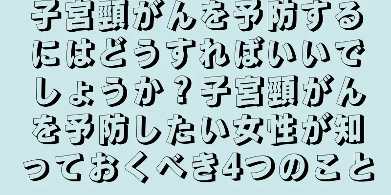 子宮頸がんを予防するにはどうすればいいでしょうか？子宮頸がんを予防したい女性が知っておくべき4つのこと