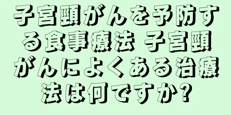 子宮頸がんを予防する食事療法 子宮頸がんによくある治療法は何ですか?