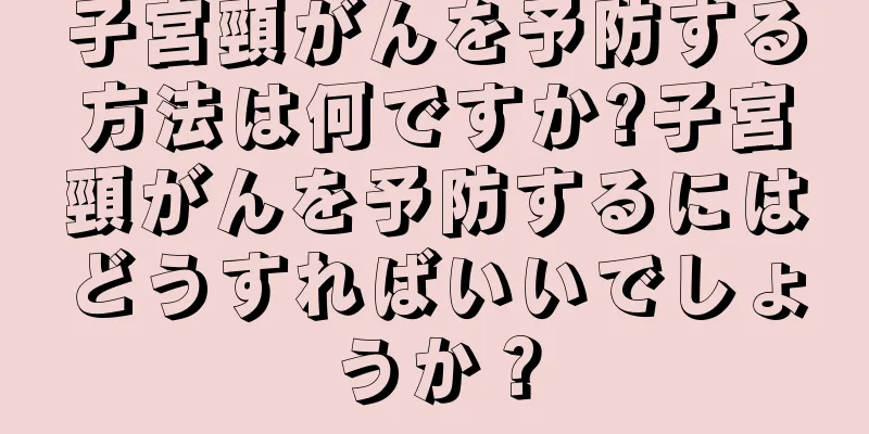 子宮頸がんを予防する方法は何ですか?子宮頸がんを予防するにはどうすればいいでしょうか？