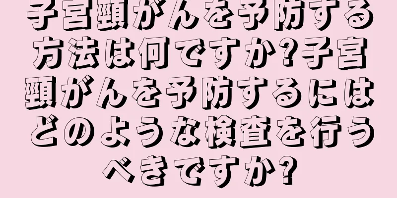 子宮頸がんを予防する方法は何ですか?子宮頸がんを予防するにはどのような検査を行うべきですか?