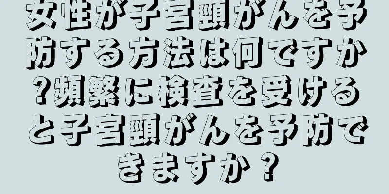 女性が子宮頸がんを予防する方法は何ですか?頻繁に検査を受けると子宮頸がんを予防できますか？