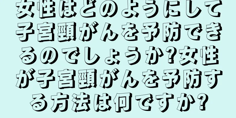 女性はどのようにして子宮頸がんを予防できるのでしょうか?女性が子宮頸がんを予防する方法は何ですか?