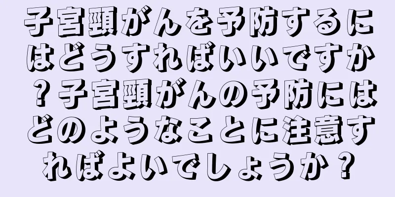 子宮頸がんを予防するにはどうすればいいですか？子宮頸がんの予防にはどのようなことに注意すればよいでしょうか？