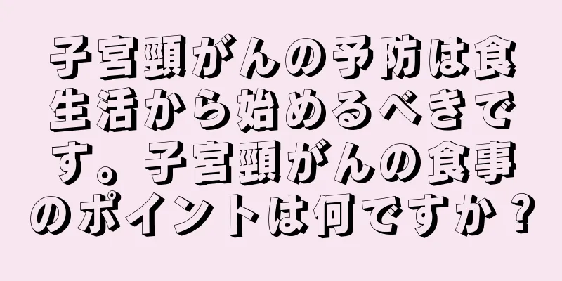 子宮頸がんの予防は食生活から始めるべきです。子宮頸がんの食事のポイントは何ですか？