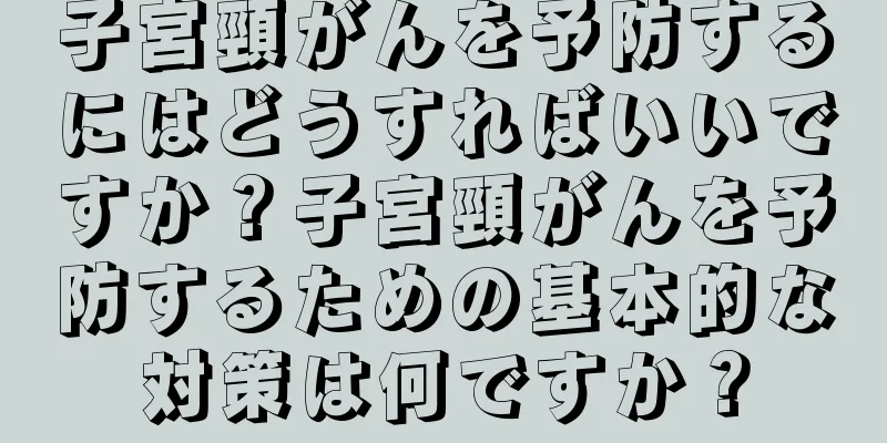 子宮頸がんを予防するにはどうすればいいですか？子宮頸がんを予防するための基本的な対策は何ですか？