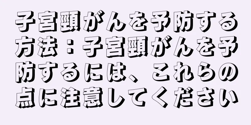 子宮頸がんを予防する方法：子宮頸がんを予防するには、これらの点に注意してください