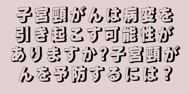子宮頸がんは病変を引き起こす可能性がありますか?子宮頸がんを予防するには？