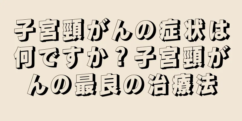 子宮頸がんの症状は何ですか？子宮頸がんの最良の治療法