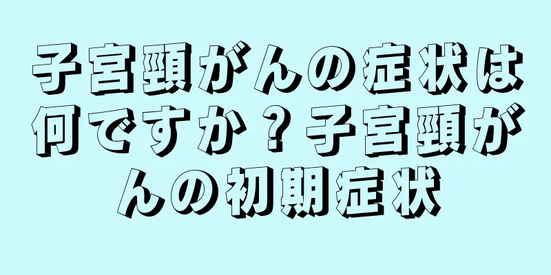 子宮頸がんの症状は何ですか？子宮頸がんの初期症状