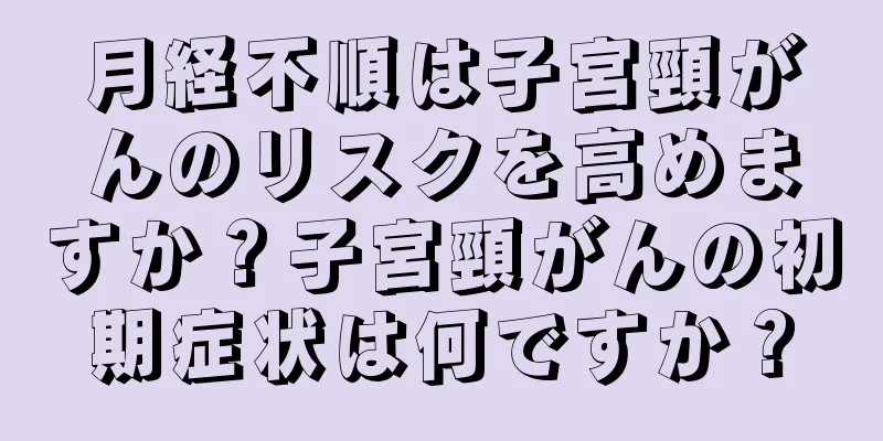 月経不順は子宮頸がんのリスクを高めますか？子宮頸がんの初期症状は何ですか？