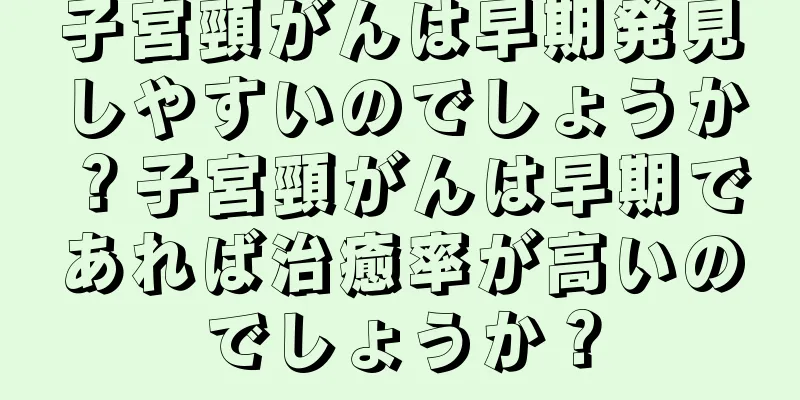 子宮頸がんは早期発見しやすいのでしょうか？子宮頸がんは早期であれば治癒率が高いのでしょうか？