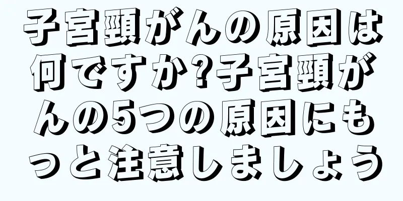 子宮頸がんの原因は何ですか?子宮頸がんの5つの原因にもっと注意しましょう